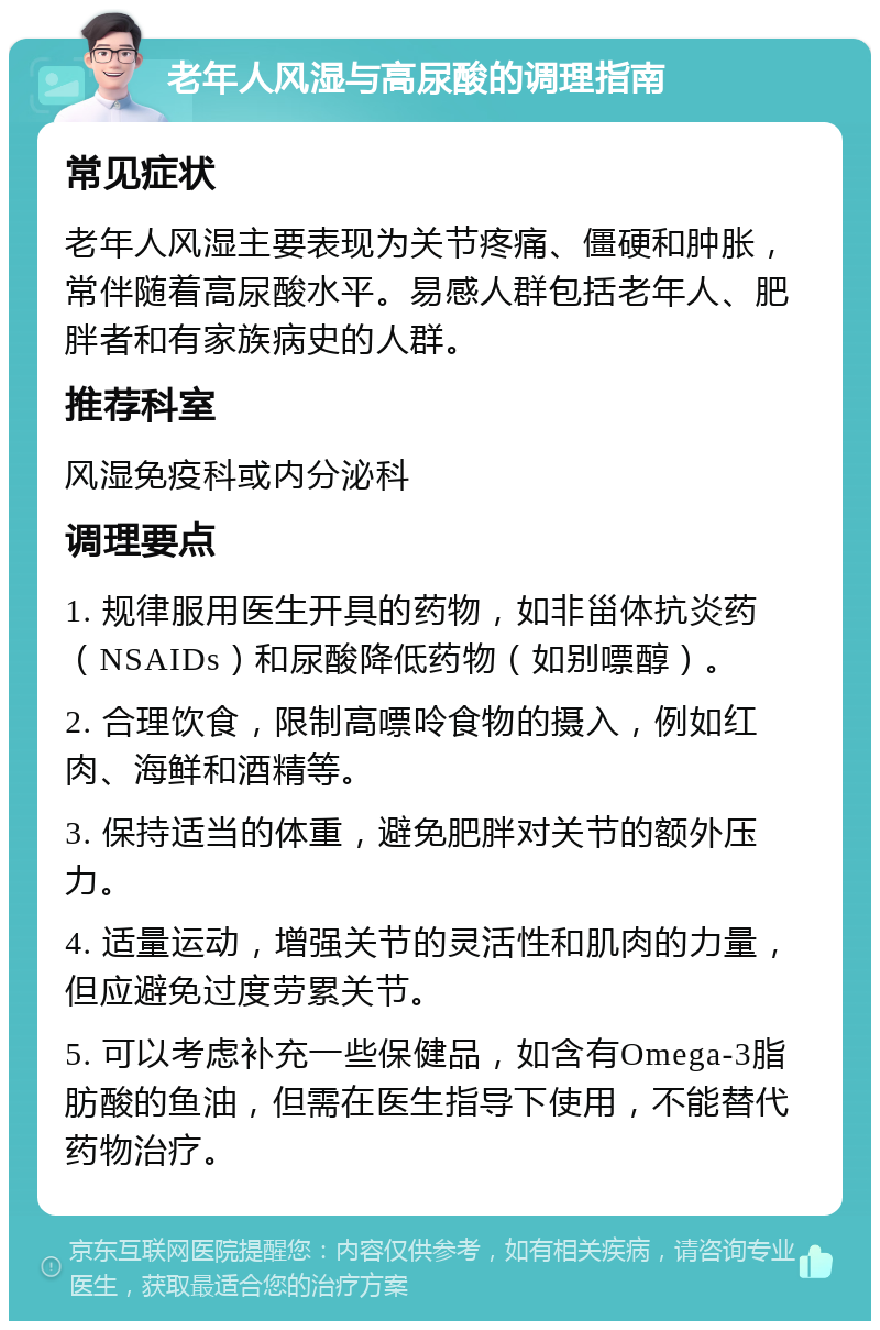 老年人风湿与高尿酸的调理指南 常见症状 老年人风湿主要表现为关节疼痛、僵硬和肿胀，常伴随着高尿酸水平。易感人群包括老年人、肥胖者和有家族病史的人群。 推荐科室 风湿免疫科或内分泌科 调理要点 1. 规律服用医生开具的药物，如非甾体抗炎药（NSAIDs）和尿酸降低药物（如别嘌醇）。 2. 合理饮食，限制高嘌呤食物的摄入，例如红肉、海鲜和酒精等。 3. 保持适当的体重，避免肥胖对关节的额外压力。 4. 适量运动，增强关节的灵活性和肌肉的力量，但应避免过度劳累关节。 5. 可以考虑补充一些保健品，如含有Omega-3脂肪酸的鱼油，但需在医生指导下使用，不能替代药物治疗。