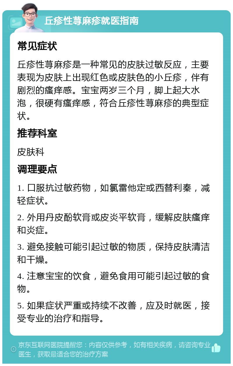 丘疹性荨麻疹就医指南 常见症状 丘疹性荨麻疹是一种常见的皮肤过敏反应，主要表现为皮肤上出现红色或皮肤色的小丘疹，伴有剧烈的瘙痒感。宝宝两岁三个月，脚上起大水泡，很硬有瘙痒感，符合丘疹性荨麻疹的典型症状。 推荐科室 皮肤科 调理要点 1. 口服抗过敏药物，如氯雷他定或西替利秦，减轻症状。 2. 外用丹皮酚软膏或皮炎平软膏，缓解皮肤瘙痒和炎症。 3. 避免接触可能引起过敏的物质，保持皮肤清洁和干燥。 4. 注意宝宝的饮食，避免食用可能引起过敏的食物。 5. 如果症状严重或持续不改善，应及时就医，接受专业的治疗和指导。