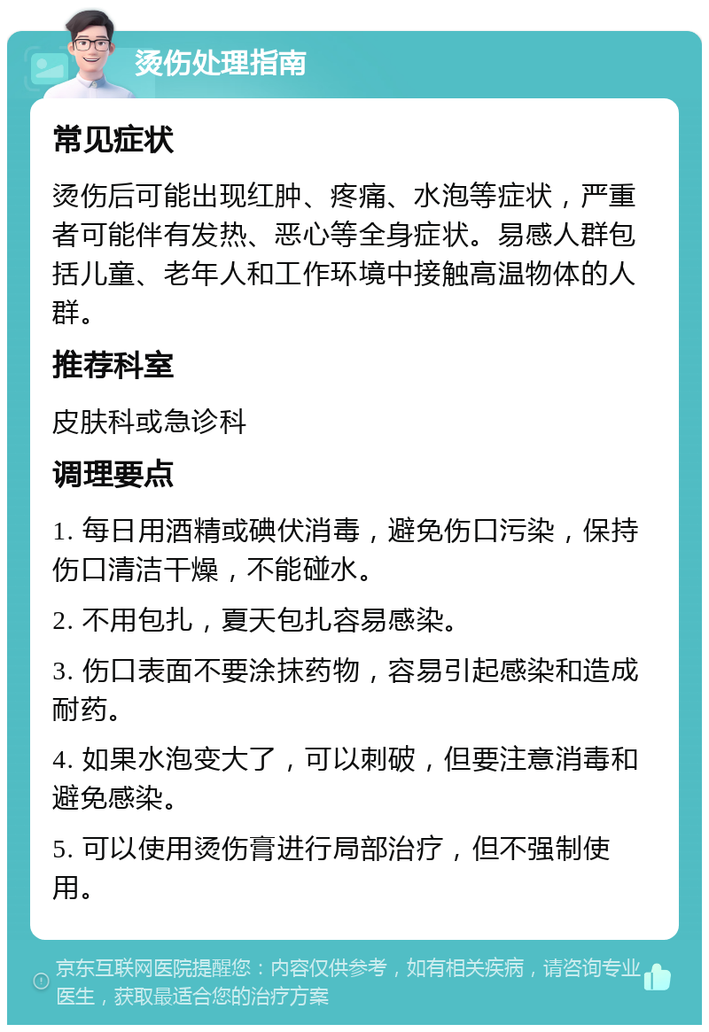 烫伤处理指南 常见症状 烫伤后可能出现红肿、疼痛、水泡等症状，严重者可能伴有发热、恶心等全身症状。易感人群包括儿童、老年人和工作环境中接触高温物体的人群。 推荐科室 皮肤科或急诊科 调理要点 1. 每日用酒精或碘伏消毒，避免伤口污染，保持伤口清洁干燥，不能碰水。 2. 不用包扎，夏天包扎容易感染。 3. 伤口表面不要涂抹药物，容易引起感染和造成耐药。 4. 如果水泡变大了，可以刺破，但要注意消毒和避免感染。 5. 可以使用烫伤膏进行局部治疗，但不强制使用。