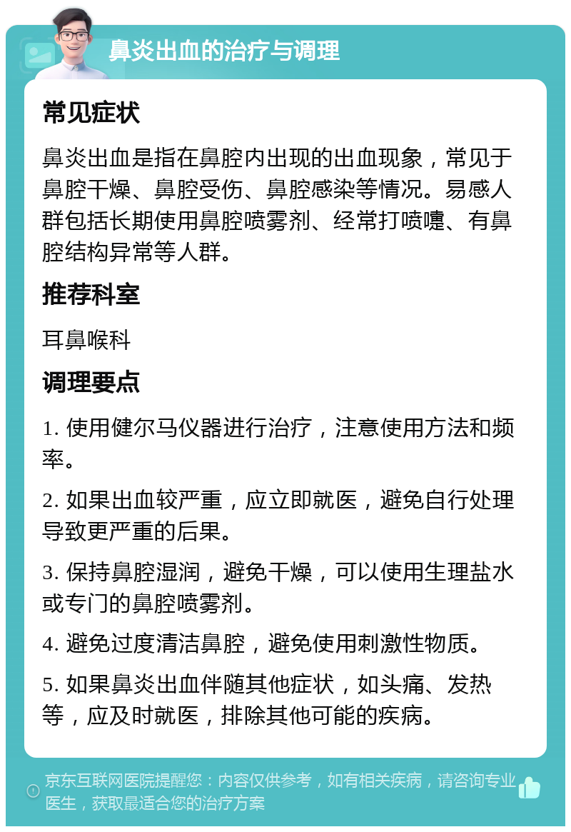 鼻炎出血的治疗与调理 常见症状 鼻炎出血是指在鼻腔内出现的出血现象，常见于鼻腔干燥、鼻腔受伤、鼻腔感染等情况。易感人群包括长期使用鼻腔喷雾剂、经常打喷嚏、有鼻腔结构异常等人群。 推荐科室 耳鼻喉科 调理要点 1. 使用健尔马仪器进行治疗，注意使用方法和频率。 2. 如果出血较严重，应立即就医，避免自行处理导致更严重的后果。 3. 保持鼻腔湿润，避免干燥，可以使用生理盐水或专门的鼻腔喷雾剂。 4. 避免过度清洁鼻腔，避免使用刺激性物质。 5. 如果鼻炎出血伴随其他症状，如头痛、发热等，应及时就医，排除其他可能的疾病。