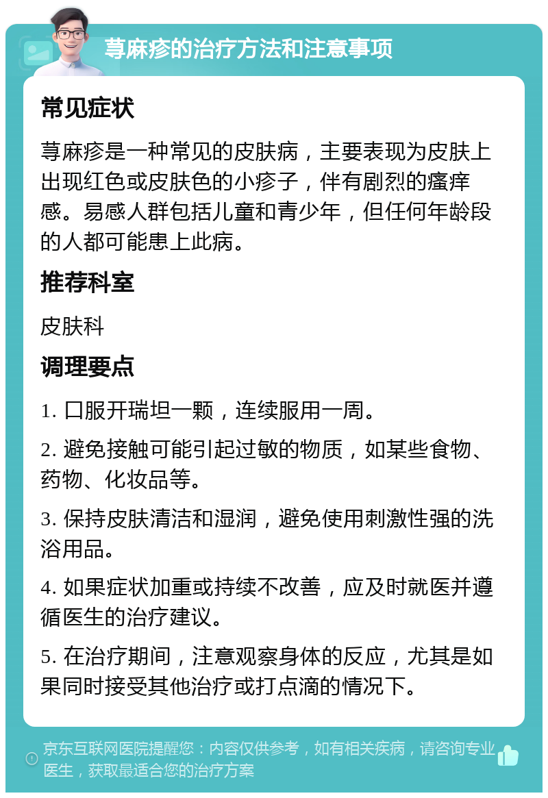 荨麻疹的治疗方法和注意事项 常见症状 荨麻疹是一种常见的皮肤病，主要表现为皮肤上出现红色或皮肤色的小疹子，伴有剧烈的瘙痒感。易感人群包括儿童和青少年，但任何年龄段的人都可能患上此病。 推荐科室 皮肤科 调理要点 1. 口服开瑞坦一颗，连续服用一周。 2. 避免接触可能引起过敏的物质，如某些食物、药物、化妆品等。 3. 保持皮肤清洁和湿润，避免使用刺激性强的洗浴用品。 4. 如果症状加重或持续不改善，应及时就医并遵循医生的治疗建议。 5. 在治疗期间，注意观察身体的反应，尤其是如果同时接受其他治疗或打点滴的情况下。