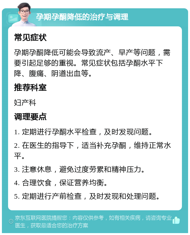 孕期孕酮降低的治疗与调理 常见症状 孕期孕酮降低可能会导致流产、早产等问题，需要引起足够的重视。常见症状包括孕酮水平下降、腹痛、阴道出血等。 推荐科室 妇产科 调理要点 1. 定期进行孕酮水平检查，及时发现问题。 2. 在医生的指导下，适当补充孕酮，维持正常水平。 3. 注意休息，避免过度劳累和精神压力。 4. 合理饮食，保证营养均衡。 5. 定期进行产前检查，及时发现和处理问题。