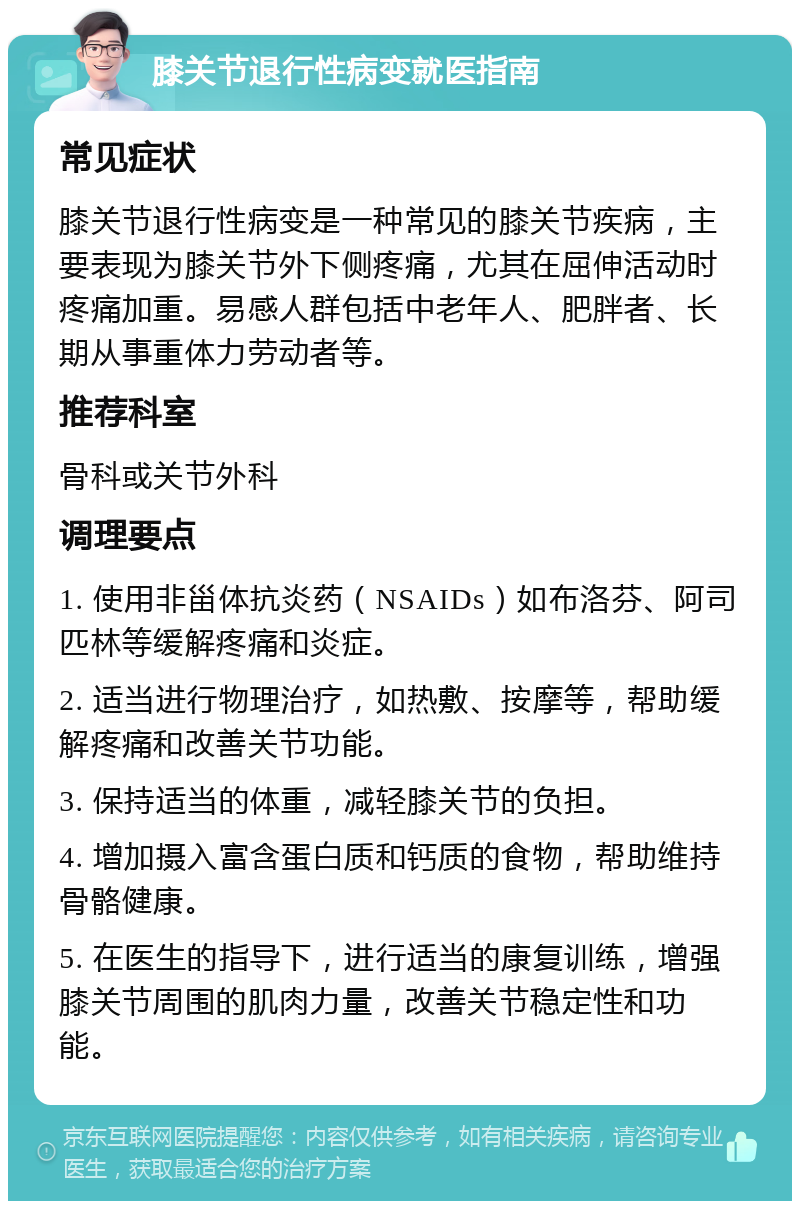 膝关节退行性病变就医指南 常见症状 膝关节退行性病变是一种常见的膝关节疾病，主要表现为膝关节外下侧疼痛，尤其在屈伸活动时疼痛加重。易感人群包括中老年人、肥胖者、长期从事重体力劳动者等。 推荐科室 骨科或关节外科 调理要点 1. 使用非甾体抗炎药（NSAIDs）如布洛芬、阿司匹林等缓解疼痛和炎症。 2. 适当进行物理治疗，如热敷、按摩等，帮助缓解疼痛和改善关节功能。 3. 保持适当的体重，减轻膝关节的负担。 4. 增加摄入富含蛋白质和钙质的食物，帮助维持骨骼健康。 5. 在医生的指导下，进行适当的康复训练，增强膝关节周围的肌肉力量，改善关节稳定性和功能。