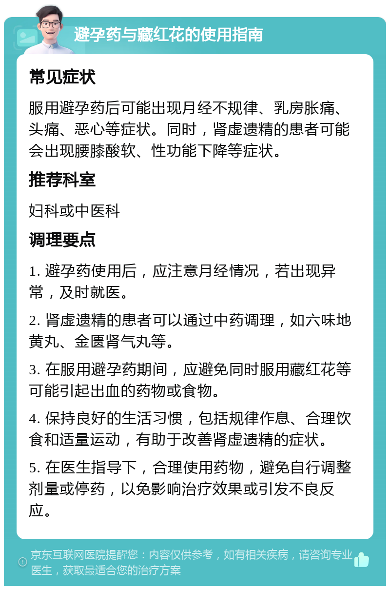 避孕药与藏红花的使用指南 常见症状 服用避孕药后可能出现月经不规律、乳房胀痛、头痛、恶心等症状。同时，肾虚遗精的患者可能会出现腰膝酸软、性功能下降等症状。 推荐科室 妇科或中医科 调理要点 1. 避孕药使用后，应注意月经情况，若出现异常，及时就医。 2. 肾虚遗精的患者可以通过中药调理，如六味地黄丸、金匮肾气丸等。 3. 在服用避孕药期间，应避免同时服用藏红花等可能引起出血的药物或食物。 4. 保持良好的生活习惯，包括规律作息、合理饮食和适量运动，有助于改善肾虚遗精的症状。 5. 在医生指导下，合理使用药物，避免自行调整剂量或停药，以免影响治疗效果或引发不良反应。