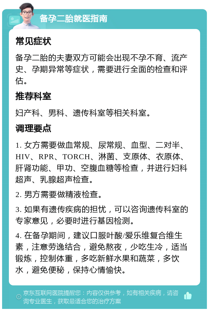 备孕二胎就医指南 常见症状 备孕二胎的夫妻双方可能会出现不孕不育、流产史、孕期异常等症状，需要进行全面的检查和评估。 推荐科室 妇产科、男科、遗传科室等相关科室。 调理要点 1. 女方需要做血常规、尿常规、血型、二对半、HIV、RPR、TORCH、淋菌、支原体、衣原体、肝肾功能、甲功、空腹血糖等检查，并进行妇科超声、乳腺超声检查。 2. 男方需要做精液检查。 3. 如果有遗传疾病的担忧，可以咨询遗传科室的专家意见，必要时进行基因检测。 4. 在备孕期间，建议口服叶酸/爱乐维复合维生素，注意劳逸结合，避免熬夜，少吃生冷，适当锻炼，控制体重，多吃新鲜水果和蔬菜，多饮水，避免便秘，保持心情愉快。