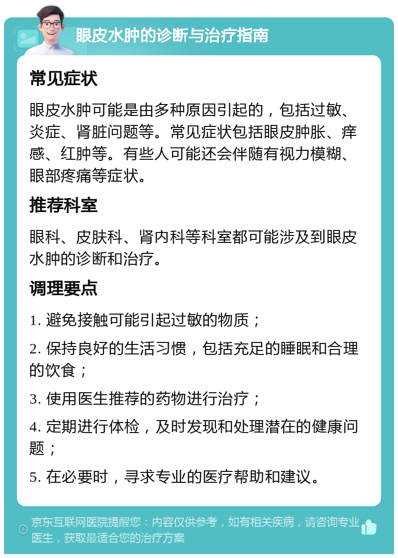 眼皮水肿的诊断与治疗指南 常见症状 眼皮水肿可能是由多种原因引起的，包括过敏、炎症、肾脏问题等。常见症状包括眼皮肿胀、痒感、红肿等。有些人可能还会伴随有视力模糊、眼部疼痛等症状。 推荐科室 眼科、皮肤科、肾内科等科室都可能涉及到眼皮水肿的诊断和治疗。 调理要点 1. 避免接触可能引起过敏的物质； 2. 保持良好的生活习惯，包括充足的睡眠和合理的饮食； 3. 使用医生推荐的药物进行治疗； 4. 定期进行体检，及时发现和处理潜在的健康问题； 5. 在必要时，寻求专业的医疗帮助和建议。