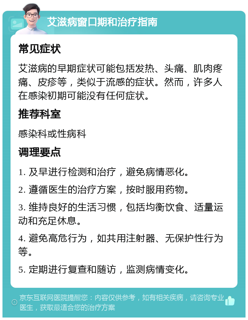 艾滋病窗口期和治疗指南 常见症状 艾滋病的早期症状可能包括发热、头痛、肌肉疼痛、皮疹等，类似于流感的症状。然而，许多人在感染初期可能没有任何症状。 推荐科室 感染科或性病科 调理要点 1. 及早进行检测和治疗，避免病情恶化。 2. 遵循医生的治疗方案，按时服用药物。 3. 维持良好的生活习惯，包括均衡饮食、适量运动和充足休息。 4. 避免高危行为，如共用注射器、无保护性行为等。 5. 定期进行复查和随访，监测病情变化。