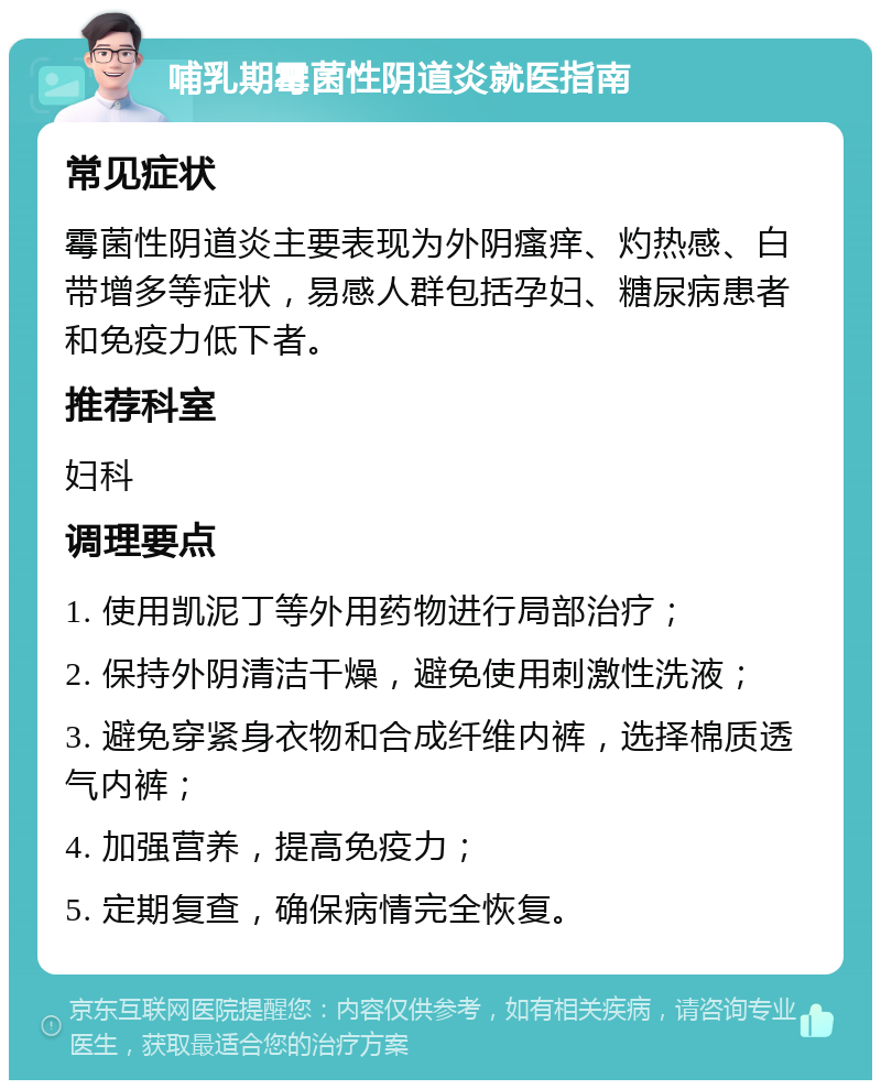 哺乳期霉菌性阴道炎就医指南 常见症状 霉菌性阴道炎主要表现为外阴瘙痒、灼热感、白带增多等症状，易感人群包括孕妇、糖尿病患者和免疫力低下者。 推荐科室 妇科 调理要点 1. 使用凯泥丁等外用药物进行局部治疗； 2. 保持外阴清洁干燥，避免使用刺激性洗液； 3. 避免穿紧身衣物和合成纤维内裤，选择棉质透气内裤； 4. 加强营养，提高免疫力； 5. 定期复查，确保病情完全恢复。