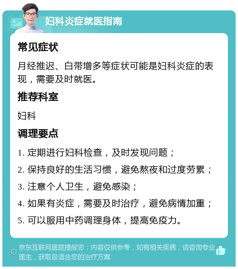 妇科炎症就医指南 常见症状 月经推迟、白带增多等症状可能是妇科炎症的表现，需要及时就医。 推荐科室 妇科 调理要点 1. 定期进行妇科检查，及时发现问题； 2. 保持良好的生活习惯，避免熬夜和过度劳累； 3. 注意个人卫生，避免感染； 4. 如果有炎症，需要及时治疗，避免病情加重； 5. 可以服用中药调理身体，提高免疫力。