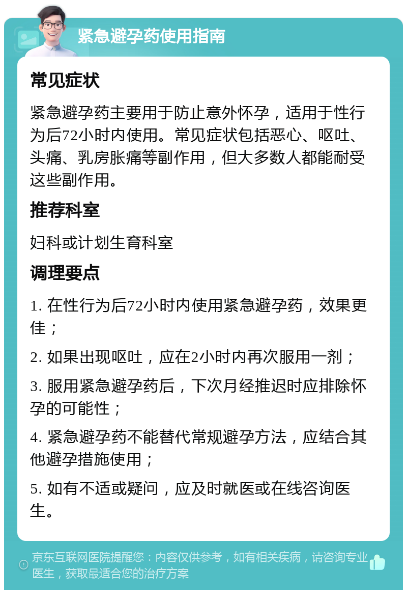 紧急避孕药使用指南 常见症状 紧急避孕药主要用于防止意外怀孕，适用于性行为后72小时内使用。常见症状包括恶心、呕吐、头痛、乳房胀痛等副作用，但大多数人都能耐受这些副作用。 推荐科室 妇科或计划生育科室 调理要点 1. 在性行为后72小时内使用紧急避孕药，效果更佳； 2. 如果出现呕吐，应在2小时内再次服用一剂； 3. 服用紧急避孕药后，下次月经推迟时应排除怀孕的可能性； 4. 紧急避孕药不能替代常规避孕方法，应结合其他避孕措施使用； 5. 如有不适或疑问，应及时就医或在线咨询医生。