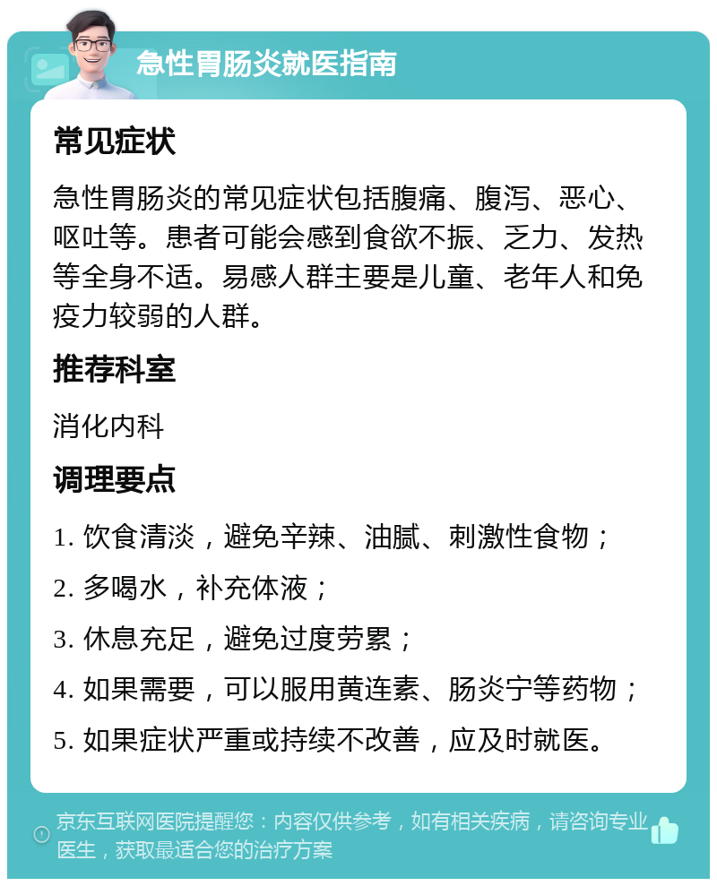 急性胃肠炎就医指南 常见症状 急性胃肠炎的常见症状包括腹痛、腹泻、恶心、呕吐等。患者可能会感到食欲不振、乏力、发热等全身不适。易感人群主要是儿童、老年人和免疫力较弱的人群。 推荐科室 消化内科 调理要点 1. 饮食清淡，避免辛辣、油腻、刺激性食物； 2. 多喝水，补充体液； 3. 休息充足，避免过度劳累； 4. 如果需要，可以服用黄连素、肠炎宁等药物； 5. 如果症状严重或持续不改善，应及时就医。