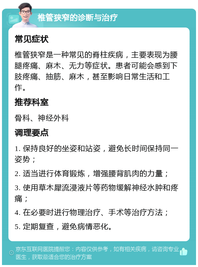 椎管狭窄的诊断与治疗 常见症状 椎管狭窄是一种常见的脊柱疾病，主要表现为腰腿疼痛、麻木、无力等症状。患者可能会感到下肢疼痛、抽筋、麻木，甚至影响日常生活和工作。 推荐科室 骨科、神经外科 调理要点 1. 保持良好的坐姿和站姿，避免长时间保持同一姿势； 2. 适当进行体育锻炼，增强腰背肌肉的力量； 3. 使用草木犀流浸液片等药物缓解神经水肿和疼痛； 4. 在必要时进行物理治疗、手术等治疗方法； 5. 定期复查，避免病情恶化。