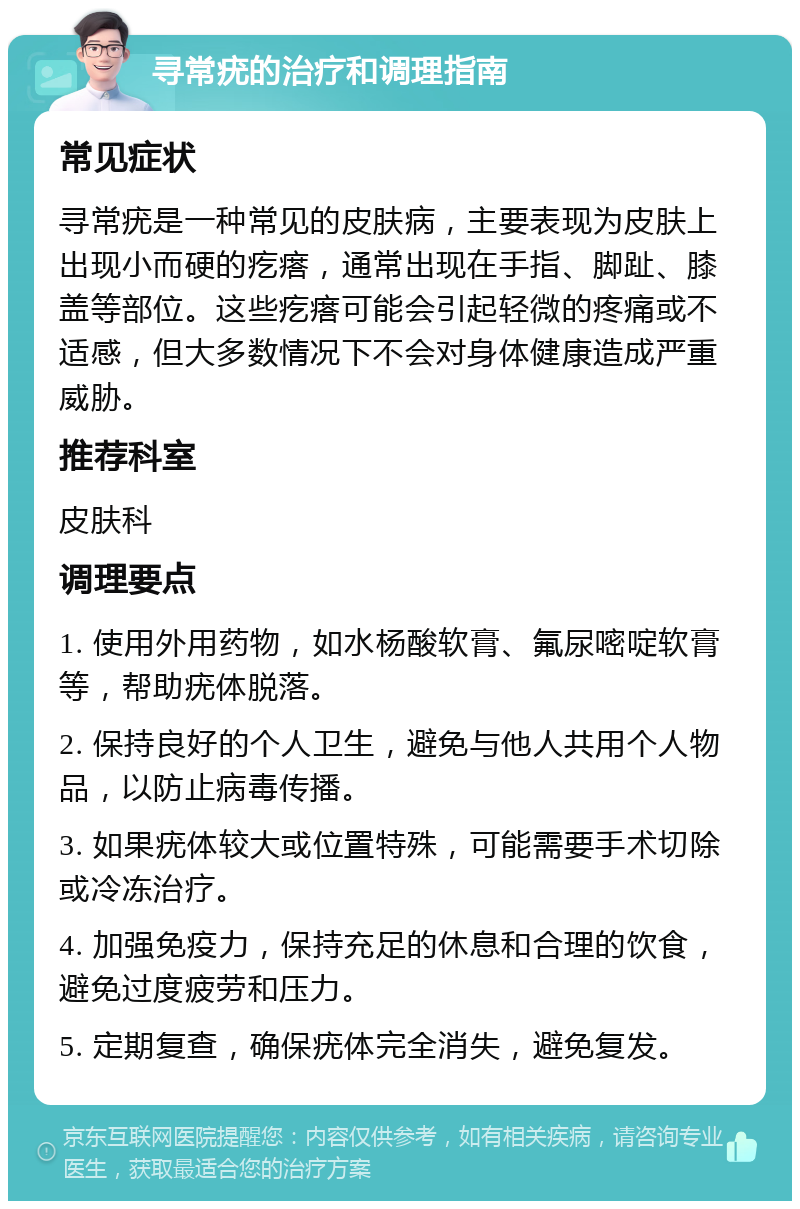 寻常疣的治疗和调理指南 常见症状 寻常疣是一种常见的皮肤病，主要表现为皮肤上出现小而硬的疙瘩，通常出现在手指、脚趾、膝盖等部位。这些疙瘩可能会引起轻微的疼痛或不适感，但大多数情况下不会对身体健康造成严重威胁。 推荐科室 皮肤科 调理要点 1. 使用外用药物，如水杨酸软膏、氟尿嘧啶软膏等，帮助疣体脱落。 2. 保持良好的个人卫生，避免与他人共用个人物品，以防止病毒传播。 3. 如果疣体较大或位置特殊，可能需要手术切除或冷冻治疗。 4. 加强免疫力，保持充足的休息和合理的饮食，避免过度疲劳和压力。 5. 定期复查，确保疣体完全消失，避免复发。