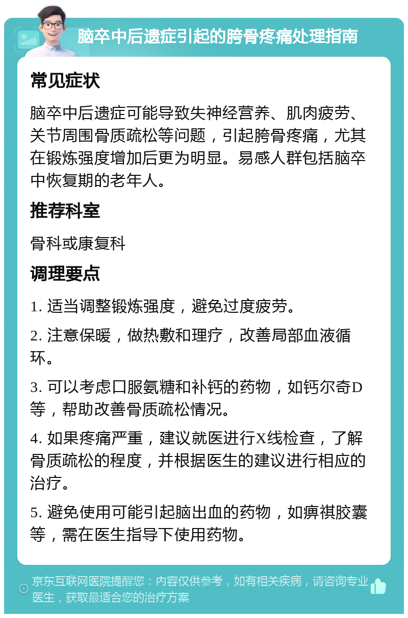 脑卒中后遗症引起的胯骨疼痛处理指南 常见症状 脑卒中后遗症可能导致失神经营养、肌肉疲劳、关节周围骨质疏松等问题，引起胯骨疼痛，尤其在锻炼强度增加后更为明显。易感人群包括脑卒中恢复期的老年人。 推荐科室 骨科或康复科 调理要点 1. 适当调整锻炼强度，避免过度疲劳。 2. 注意保暖，做热敷和理疗，改善局部血液循环。 3. 可以考虑口服氨糖和补钙的药物，如钙尔奇D等，帮助改善骨质疏松情况。 4. 如果疼痛严重，建议就医进行X线检查，了解骨质疏松的程度，并根据医生的建议进行相应的治疗。 5. 避免使用可能引起脑出血的药物，如痹祺胶囊等，需在医生指导下使用药物。