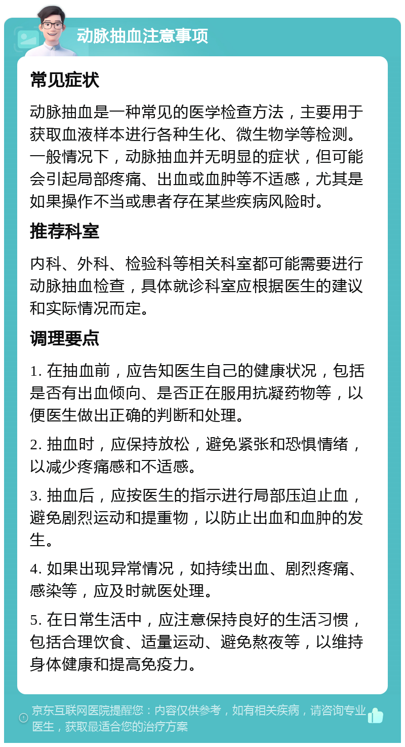 动脉抽血注意事项 常见症状 动脉抽血是一种常见的医学检查方法，主要用于获取血液样本进行各种生化、微生物学等检测。一般情况下，动脉抽血并无明显的症状，但可能会引起局部疼痛、出血或血肿等不适感，尤其是如果操作不当或患者存在某些疾病风险时。 推荐科室 内科、外科、检验科等相关科室都可能需要进行动脉抽血检查，具体就诊科室应根据医生的建议和实际情况而定。 调理要点 1. 在抽血前，应告知医生自己的健康状况，包括是否有出血倾向、是否正在服用抗凝药物等，以便医生做出正确的判断和处理。 2. 抽血时，应保持放松，避免紧张和恐惧情绪，以减少疼痛感和不适感。 3. 抽血后，应按医生的指示进行局部压迫止血，避免剧烈运动和提重物，以防止出血和血肿的发生。 4. 如果出现异常情况，如持续出血、剧烈疼痛、感染等，应及时就医处理。 5. 在日常生活中，应注意保持良好的生活习惯，包括合理饮食、适量运动、避免熬夜等，以维持身体健康和提高免疫力。