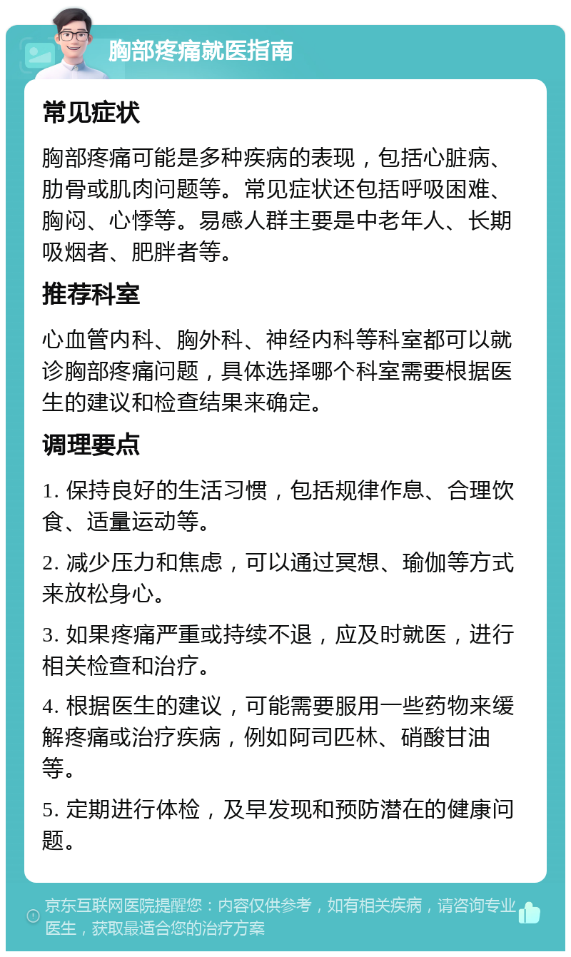 胸部疼痛就医指南 常见症状 胸部疼痛可能是多种疾病的表现，包括心脏病、肋骨或肌肉问题等。常见症状还包括呼吸困难、胸闷、心悸等。易感人群主要是中老年人、长期吸烟者、肥胖者等。 推荐科室 心血管内科、胸外科、神经内科等科室都可以就诊胸部疼痛问题，具体选择哪个科室需要根据医生的建议和检查结果来确定。 调理要点 1. 保持良好的生活习惯，包括规律作息、合理饮食、适量运动等。 2. 减少压力和焦虑，可以通过冥想、瑜伽等方式来放松身心。 3. 如果疼痛严重或持续不退，应及时就医，进行相关检查和治疗。 4. 根据医生的建议，可能需要服用一些药物来缓解疼痛或治疗疾病，例如阿司匹林、硝酸甘油等。 5. 定期进行体检，及早发现和预防潜在的健康问题。