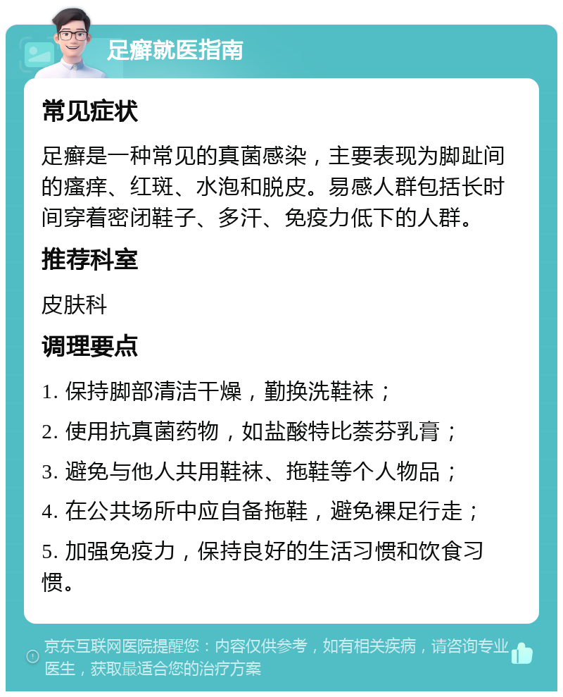 足癣就医指南 常见症状 足癣是一种常见的真菌感染，主要表现为脚趾间的瘙痒、红斑、水泡和脱皮。易感人群包括长时间穿着密闭鞋子、多汗、免疫力低下的人群。 推荐科室 皮肤科 调理要点 1. 保持脚部清洁干燥，勤换洗鞋袜； 2. 使用抗真菌药物，如盐酸特比萘芬乳膏； 3. 避免与他人共用鞋袜、拖鞋等个人物品； 4. 在公共场所中应自备拖鞋，避免裸足行走； 5. 加强免疫力，保持良好的生活习惯和饮食习惯。