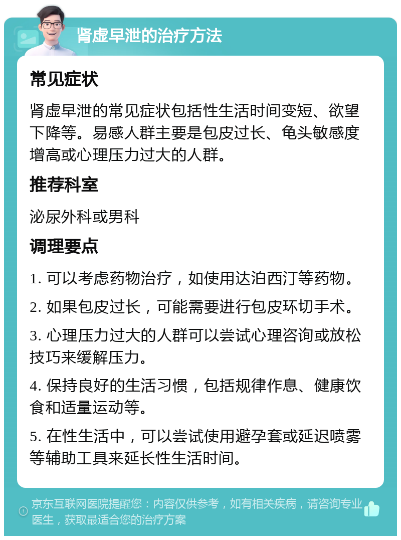 肾虚早泄的治疗方法 常见症状 肾虚早泄的常见症状包括性生活时间变短、欲望下降等。易感人群主要是包皮过长、龟头敏感度增高或心理压力过大的人群。 推荐科室 泌尿外科或男科 调理要点 1. 可以考虑药物治疗，如使用达泊西汀等药物。 2. 如果包皮过长，可能需要进行包皮环切手术。 3. 心理压力过大的人群可以尝试心理咨询或放松技巧来缓解压力。 4. 保持良好的生活习惯，包括规律作息、健康饮食和适量运动等。 5. 在性生活中，可以尝试使用避孕套或延迟喷雾等辅助工具来延长性生活时间。