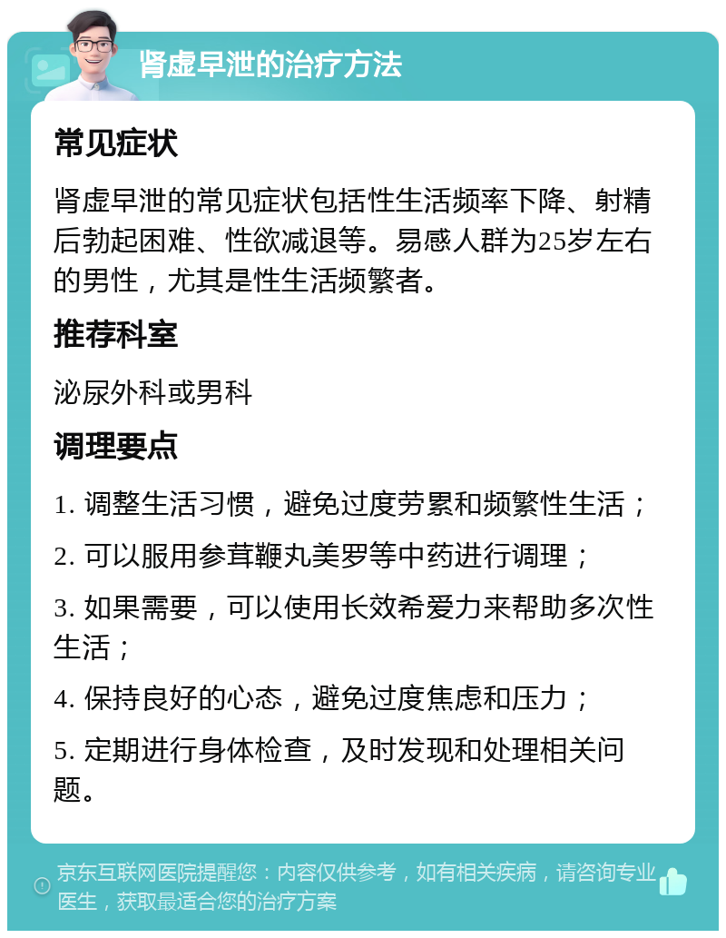 肾虚早泄的治疗方法 常见症状 肾虚早泄的常见症状包括性生活频率下降、射精后勃起困难、性欲减退等。易感人群为25岁左右的男性，尤其是性生活频繁者。 推荐科室 泌尿外科或男科 调理要点 1. 调整生活习惯，避免过度劳累和频繁性生活； 2. 可以服用参茸鞭丸美罗等中药进行调理； 3. 如果需要，可以使用长效希爱力来帮助多次性生活； 4. 保持良好的心态，避免过度焦虑和压力； 5. 定期进行身体检查，及时发现和处理相关问题。