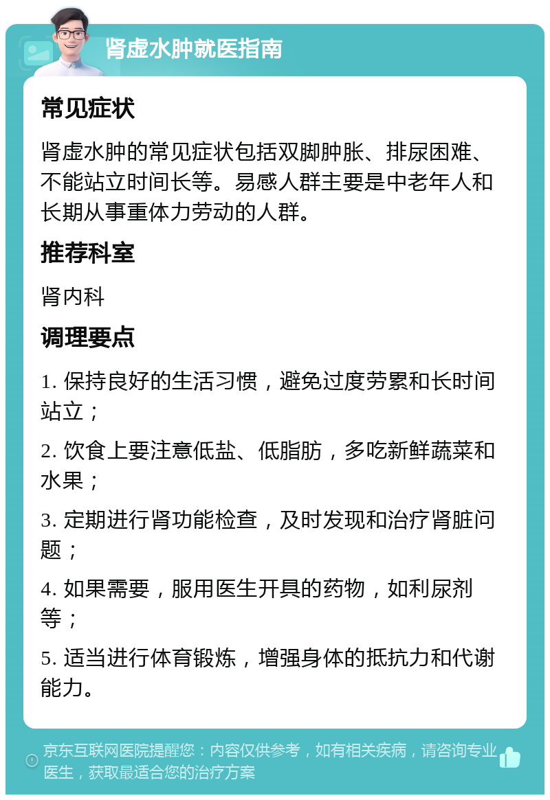 肾虚水肿就医指南 常见症状 肾虚水肿的常见症状包括双脚肿胀、排尿困难、不能站立时间长等。易感人群主要是中老年人和长期从事重体力劳动的人群。 推荐科室 肾内科 调理要点 1. 保持良好的生活习惯，避免过度劳累和长时间站立； 2. 饮食上要注意低盐、低脂肪，多吃新鲜蔬菜和水果； 3. 定期进行肾功能检查，及时发现和治疗肾脏问题； 4. 如果需要，服用医生开具的药物，如利尿剂等； 5. 适当进行体育锻炼，增强身体的抵抗力和代谢能力。