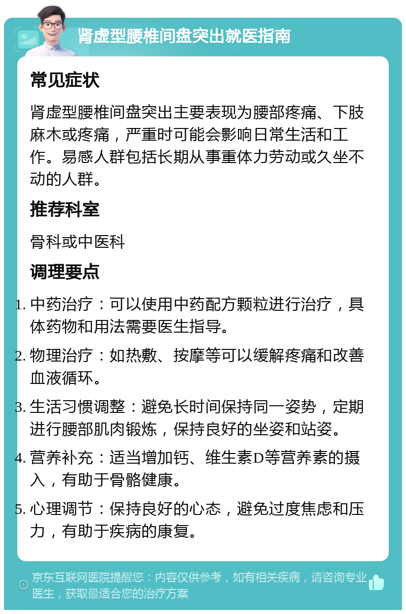 肾虚型腰椎间盘突出就医指南 常见症状 肾虚型腰椎间盘突出主要表现为腰部疼痛、下肢麻木或疼痛，严重时可能会影响日常生活和工作。易感人群包括长期从事重体力劳动或久坐不动的人群。 推荐科室 骨科或中医科 调理要点 中药治疗：可以使用中药配方颗粒进行治疗，具体药物和用法需要医生指导。 物理治疗：如热敷、按摩等可以缓解疼痛和改善血液循环。 生活习惯调整：避免长时间保持同一姿势，定期进行腰部肌肉锻炼，保持良好的坐姿和站姿。 营养补充：适当增加钙、维生素D等营养素的摄入，有助于骨骼健康。 心理调节：保持良好的心态，避免过度焦虑和压力，有助于疾病的康复。