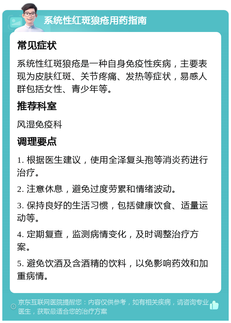 系统性红斑狼疮用药指南 常见症状 系统性红斑狼疮是一种自身免疫性疾病，主要表现为皮肤红斑、关节疼痛、发热等症状，易感人群包括女性、青少年等。 推荐科室 风湿免疫科 调理要点 1. 根据医生建议，使用全泽复头孢等消炎药进行治疗。 2. 注意休息，避免过度劳累和情绪波动。 3. 保持良好的生活习惯，包括健康饮食、适量运动等。 4. 定期复查，监测病情变化，及时调整治疗方案。 5. 避免饮酒及含酒精的饮料，以免影响药效和加重病情。