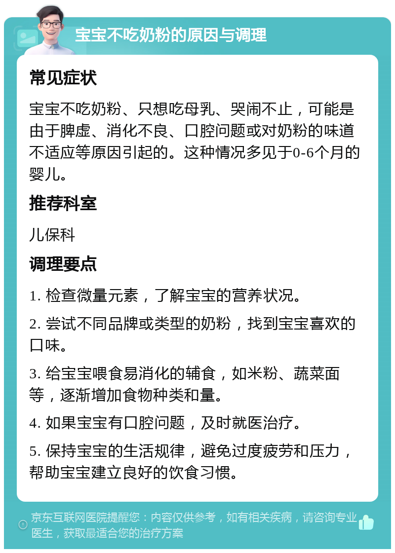 宝宝不吃奶粉的原因与调理 常见症状 宝宝不吃奶粉、只想吃母乳、哭闹不止，可能是由于脾虚、消化不良、口腔问题或对奶粉的味道不适应等原因引起的。这种情况多见于0-6个月的婴儿。 推荐科室 儿保科 调理要点 1. 检查微量元素，了解宝宝的营养状况。 2. 尝试不同品牌或类型的奶粉，找到宝宝喜欢的口味。 3. 给宝宝喂食易消化的辅食，如米粉、蔬菜面等，逐渐增加食物种类和量。 4. 如果宝宝有口腔问题，及时就医治疗。 5. 保持宝宝的生活规律，避免过度疲劳和压力，帮助宝宝建立良好的饮食习惯。