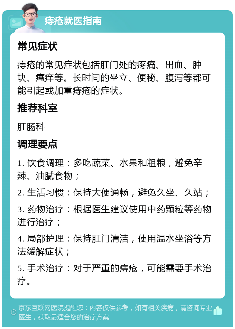 痔疮就医指南 常见症状 痔疮的常见症状包括肛门处的疼痛、出血、肿块、瘙痒等。长时间的坐立、便秘、腹泻等都可能引起或加重痔疮的症状。 推荐科室 肛肠科 调理要点 1. 饮食调理：多吃蔬菜、水果和粗粮，避免辛辣、油腻食物； 2. 生活习惯：保持大便通畅，避免久坐、久站； 3. 药物治疗：根据医生建议使用中药颗粒等药物进行治疗； 4. 局部护理：保持肛门清洁，使用温水坐浴等方法缓解症状； 5. 手术治疗：对于严重的痔疮，可能需要手术治疗。