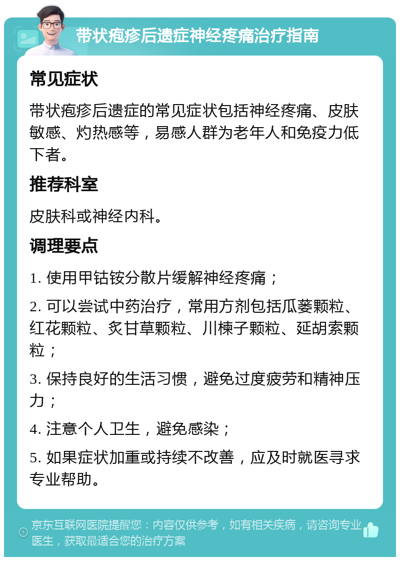 带状疱疹后遗症神经疼痛治疗指南 常见症状 带状疱疹后遗症的常见症状包括神经疼痛、皮肤敏感、灼热感等，易感人群为老年人和免疫力低下者。 推荐科室 皮肤科或神经内科。 调理要点 1. 使用甲钴铵分散片缓解神经疼痛； 2. 可以尝试中药治疗，常用方剂包括瓜蒌颗粒、红花颗粒、炙甘草颗粒、川楝子颗粒、延胡索颗粒； 3. 保持良好的生活习惯，避免过度疲劳和精神压力； 4. 注意个人卫生，避免感染； 5. 如果症状加重或持续不改善，应及时就医寻求专业帮助。