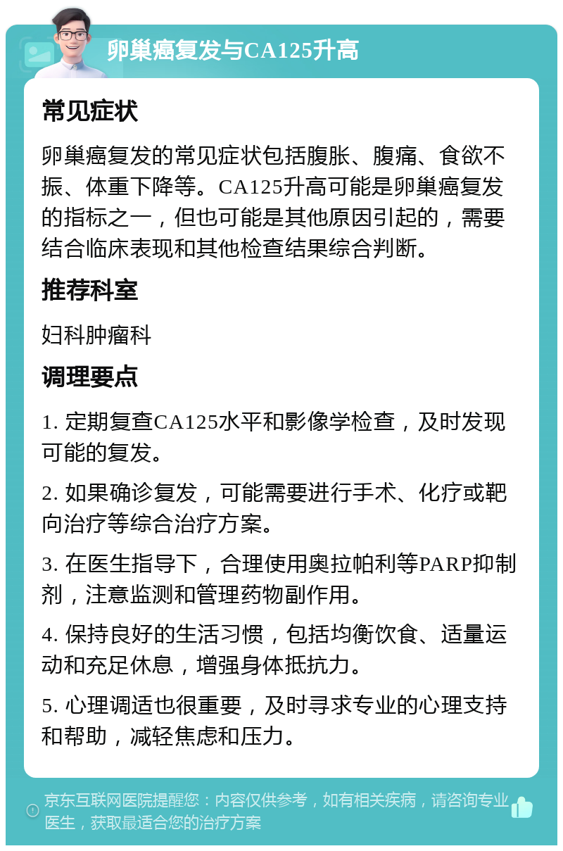 卵巢癌复发与CA125升高 常见症状 卵巢癌复发的常见症状包括腹胀、腹痛、食欲不振、体重下降等。CA125升高可能是卵巢癌复发的指标之一，但也可能是其他原因引起的，需要结合临床表现和其他检查结果综合判断。 推荐科室 妇科肿瘤科 调理要点 1. 定期复查CA125水平和影像学检查，及时发现可能的复发。 2. 如果确诊复发，可能需要进行手术、化疗或靶向治疗等综合治疗方案。 3. 在医生指导下，合理使用奥拉帕利等PARP抑制剂，注意监测和管理药物副作用。 4. 保持良好的生活习惯，包括均衡饮食、适量运动和充足休息，增强身体抵抗力。 5. 心理调适也很重要，及时寻求专业的心理支持和帮助，减轻焦虑和压力。