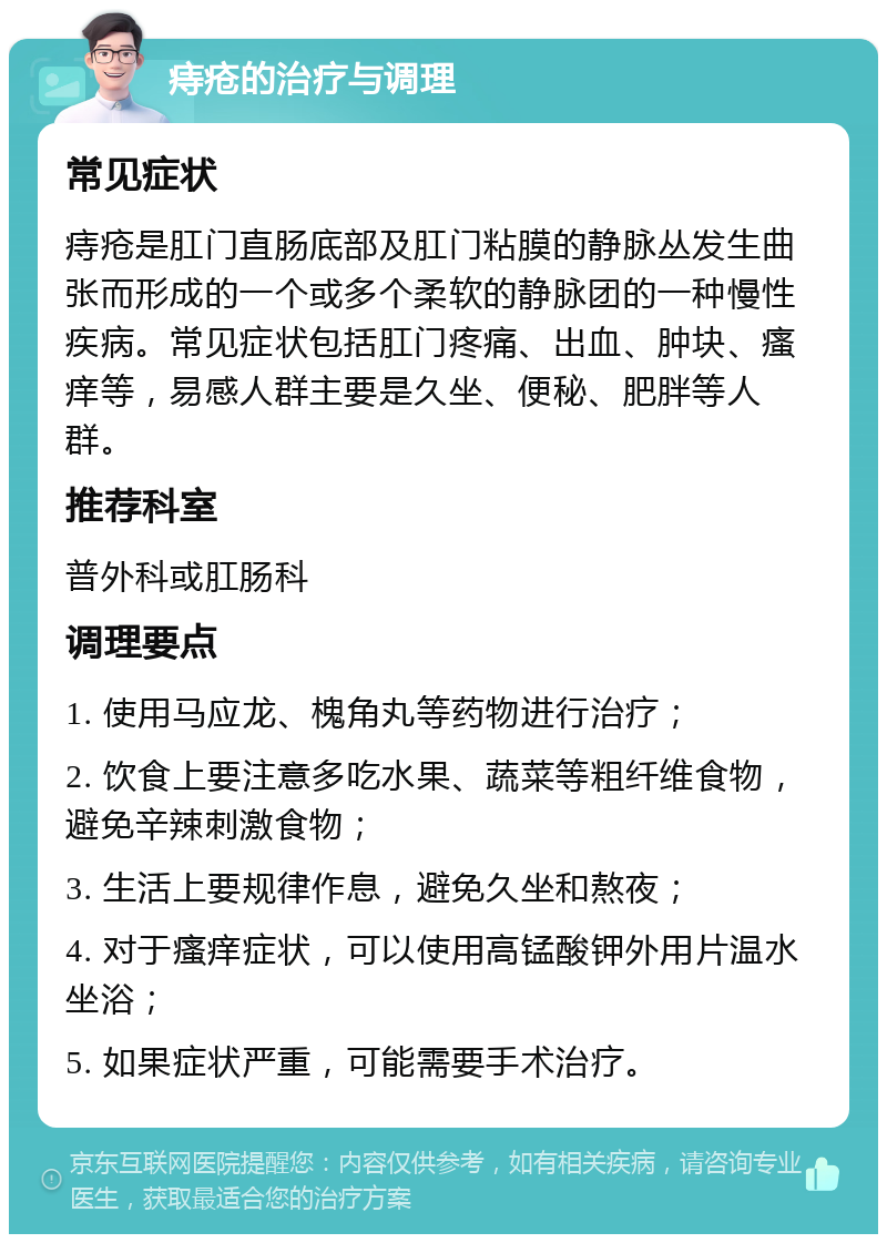 痔疮的治疗与调理 常见症状 痔疮是肛门直肠底部及肛门粘膜的静脉丛发生曲张而形成的一个或多个柔软的静脉团的一种慢性疾病。常见症状包括肛门疼痛、出血、肿块、瘙痒等，易感人群主要是久坐、便秘、肥胖等人群。 推荐科室 普外科或肛肠科 调理要点 1. 使用马应龙、槐角丸等药物进行治疗； 2. 饮食上要注意多吃水果、蔬菜等粗纤维食物，避免辛辣刺激食物； 3. 生活上要规律作息，避免久坐和熬夜； 4. 对于瘙痒症状，可以使用高锰酸钾外用片温水坐浴； 5. 如果症状严重，可能需要手术治疗。