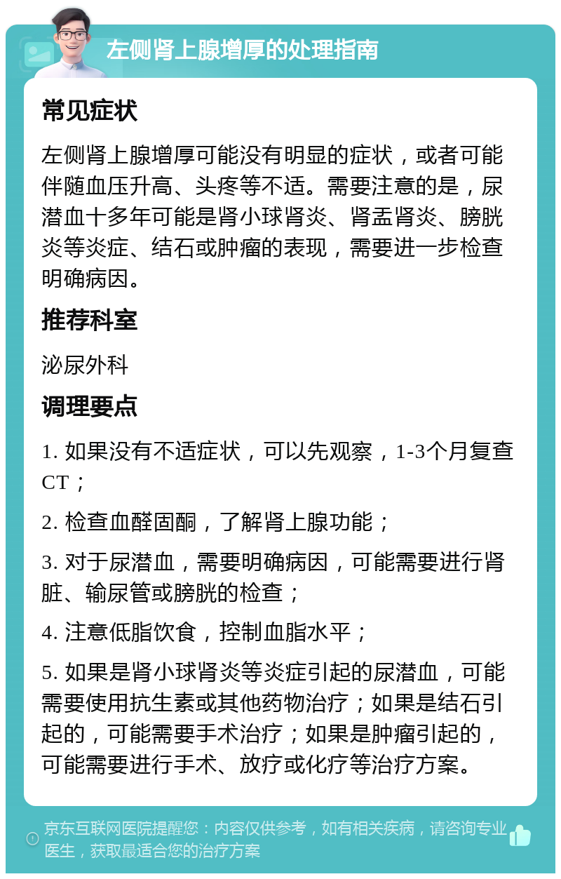 左侧肾上腺增厚的处理指南 常见症状 左侧肾上腺增厚可能没有明显的症状，或者可能伴随血压升高、头疼等不适。需要注意的是，尿潜血十多年可能是肾小球肾炎、肾盂肾炎、膀胱炎等炎症、结石或肿瘤的表现，需要进一步检查明确病因。 推荐科室 泌尿外科 调理要点 1. 如果没有不适症状，可以先观察，1-3个月复查CT； 2. 检查血醛固酮，了解肾上腺功能； 3. 对于尿潜血，需要明确病因，可能需要进行肾脏、输尿管或膀胱的检查； 4. 注意低脂饮食，控制血脂水平； 5. 如果是肾小球肾炎等炎症引起的尿潜血，可能需要使用抗生素或其他药物治疗；如果是结石引起的，可能需要手术治疗；如果是肿瘤引起的，可能需要进行手术、放疗或化疗等治疗方案。