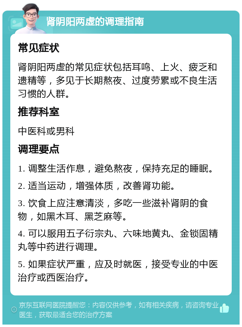 肾阴阳两虚的调理指南 常见症状 肾阴阳两虚的常见症状包括耳鸣、上火、疲乏和遗精等，多见于长期熬夜、过度劳累或不良生活习惯的人群。 推荐科室 中医科或男科 调理要点 1. 调整生活作息，避免熬夜，保持充足的睡眠。 2. 适当运动，增强体质，改善肾功能。 3. 饮食上应注意清淡，多吃一些滋补肾阴的食物，如黑木耳、黑芝麻等。 4. 可以服用五子衍宗丸、六味地黄丸、金锁固精丸等中药进行调理。 5. 如果症状严重，应及时就医，接受专业的中医治疗或西医治疗。