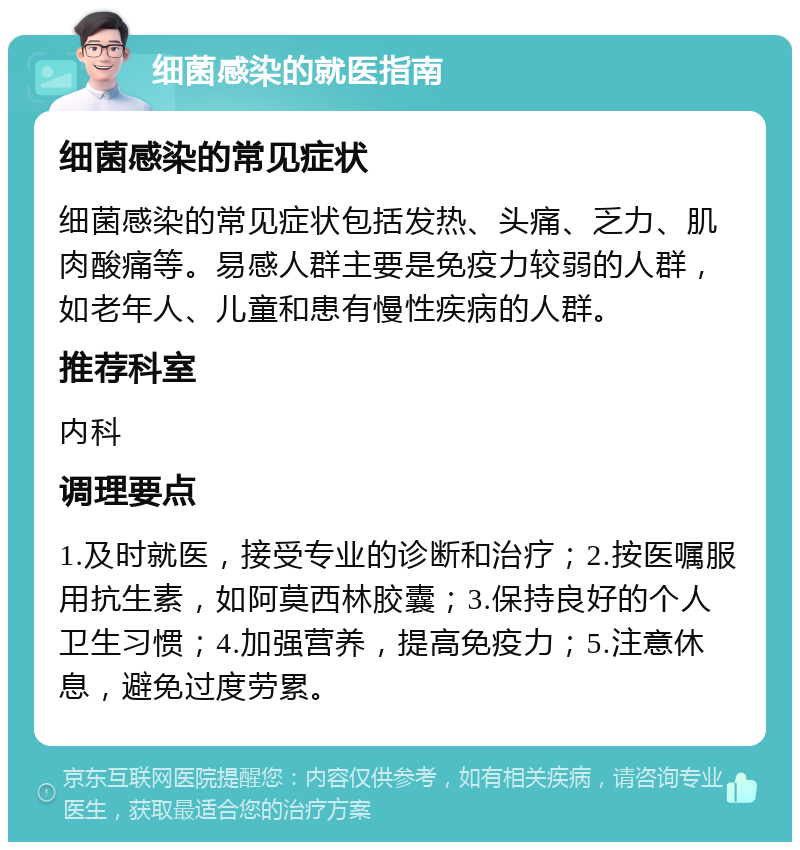 细菌感染的就医指南 细菌感染的常见症状 细菌感染的常见症状包括发热、头痛、乏力、肌肉酸痛等。易感人群主要是免疫力较弱的人群，如老年人、儿童和患有慢性疾病的人群。 推荐科室 内科 调理要点 1.及时就医，接受专业的诊断和治疗；2.按医嘱服用抗生素，如阿莫西林胶囊；3.保持良好的个人卫生习惯；4.加强营养，提高免疫力；5.注意休息，避免过度劳累。