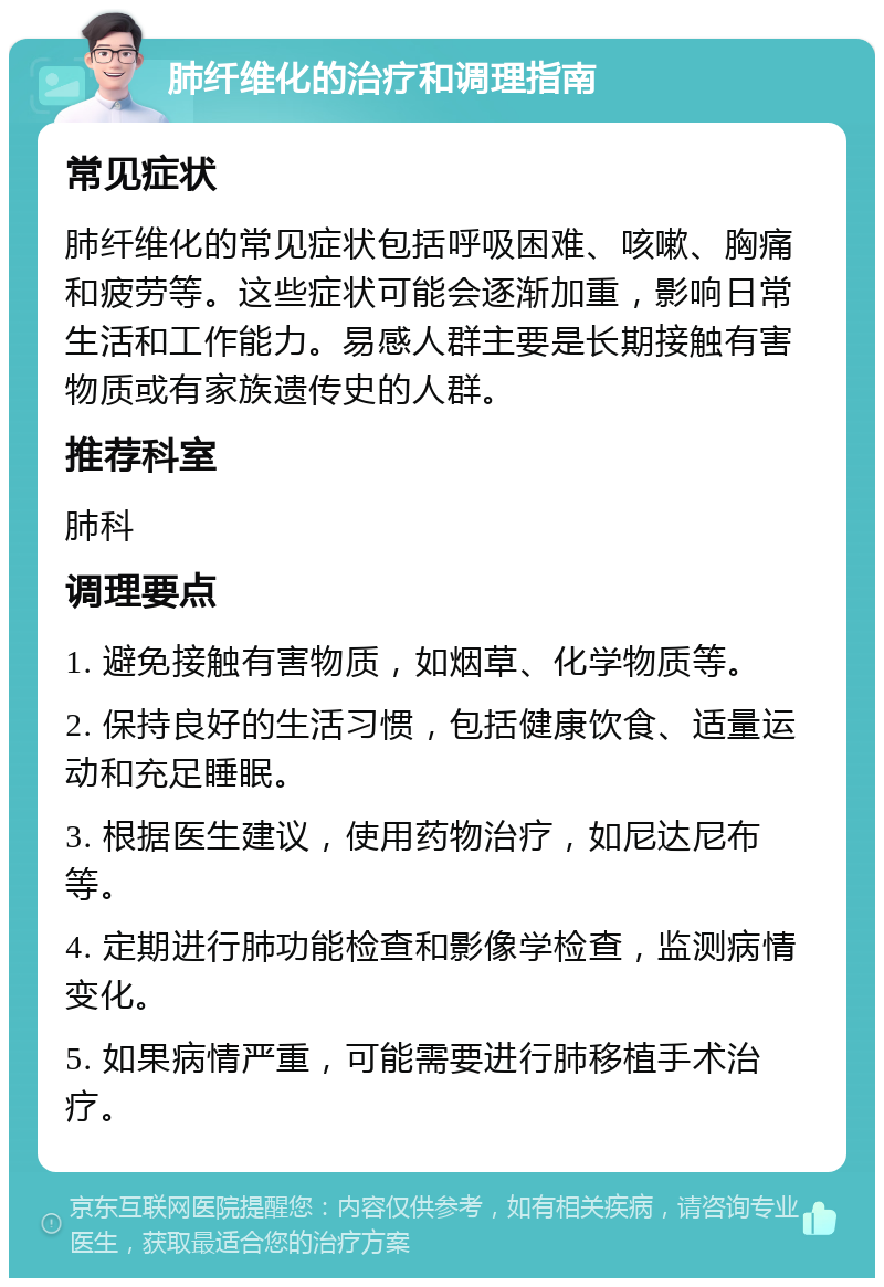 肺纤维化的治疗和调理指南 常见症状 肺纤维化的常见症状包括呼吸困难、咳嗽、胸痛和疲劳等。这些症状可能会逐渐加重，影响日常生活和工作能力。易感人群主要是长期接触有害物质或有家族遗传史的人群。 推荐科室 肺科 调理要点 1. 避免接触有害物质，如烟草、化学物质等。 2. 保持良好的生活习惯，包括健康饮食、适量运动和充足睡眠。 3. 根据医生建议，使用药物治疗，如尼达尼布等。 4. 定期进行肺功能检查和影像学检查，监测病情变化。 5. 如果病情严重，可能需要进行肺移植手术治疗。