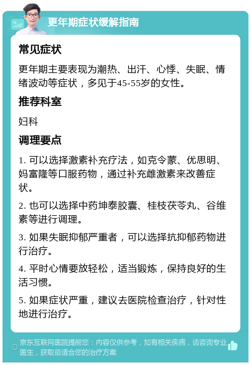 更年期症状缓解指南 常见症状 更年期主要表现为潮热、出汗、心悸、失眠、情绪波动等症状，多见于45-55岁的女性。 推荐科室 妇科 调理要点 1. 可以选择激素补充疗法，如克令蒙、优思明、妈富隆等口服药物，通过补充雌激素来改善症状。 2. 也可以选择中药坤泰胶囊、桂枝茯苓丸、谷维素等进行调理。 3. 如果失眠抑郁严重者，可以选择抗抑郁药物进行治疗。 4. 平时心情要放轻松，适当锻炼，保持良好的生活习惯。 5. 如果症状严重，建议去医院检查治疗，针对性地进行治疗。