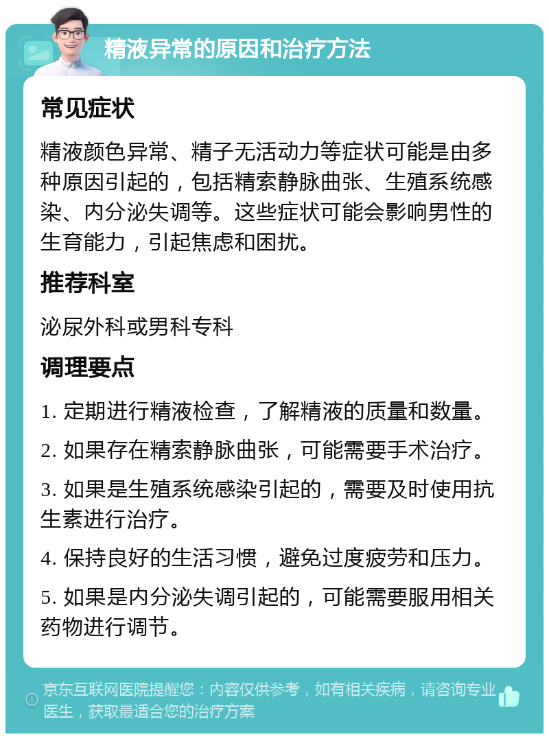 精液异常的原因和治疗方法 常见症状 精液颜色异常、精子无活动力等症状可能是由多种原因引起的，包括精索静脉曲张、生殖系统感染、内分泌失调等。这些症状可能会影响男性的生育能力，引起焦虑和困扰。 推荐科室 泌尿外科或男科专科 调理要点 1. 定期进行精液检查，了解精液的质量和数量。 2. 如果存在精索静脉曲张，可能需要手术治疗。 3. 如果是生殖系统感染引起的，需要及时使用抗生素进行治疗。 4. 保持良好的生活习惯，避免过度疲劳和压力。 5. 如果是内分泌失调引起的，可能需要服用相关药物进行调节。