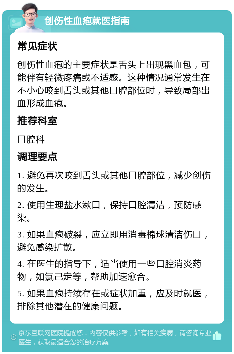 创伤性血疱就医指南 常见症状 创伤性血疱的主要症状是舌头上出现黑血包，可能伴有轻微疼痛或不适感。这种情况通常发生在不小心咬到舌头或其他口腔部位时，导致局部出血形成血疱。 推荐科室 口腔科 调理要点 1. 避免再次咬到舌头或其他口腔部位，减少创伤的发生。 2. 使用生理盐水漱口，保持口腔清洁，预防感染。 3. 如果血疱破裂，应立即用消毒棉球清洁伤口，避免感染扩散。 4. 在医生的指导下，适当使用一些口腔消炎药物，如氯己定等，帮助加速愈合。 5. 如果血疱持续存在或症状加重，应及时就医，排除其他潜在的健康问题。