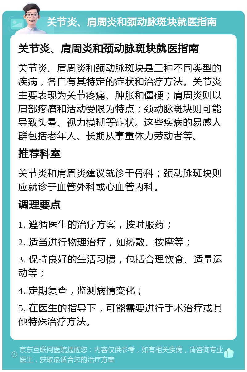 关节炎、肩周炎和颈动脉斑块就医指南 关节炎、肩周炎和颈动脉斑块就医指南 关节炎、肩周炎和颈动脉斑块是三种不同类型的疾病，各自有其特定的症状和治疗方法。关节炎主要表现为关节疼痛、肿胀和僵硬；肩周炎则以肩部疼痛和活动受限为特点；颈动脉斑块则可能导致头晕、视力模糊等症状。这些疾病的易感人群包括老年人、长期从事重体力劳动者等。 推荐科室 关节炎和肩周炎建议就诊于骨科；颈动脉斑块则应就诊于血管外科或心血管内科。 调理要点 1. 遵循医生的治疗方案，按时服药； 2. 适当进行物理治疗，如热敷、按摩等； 3. 保持良好的生活习惯，包括合理饮食、适量运动等； 4. 定期复查，监测病情变化； 5. 在医生的指导下，可能需要进行手术治疗或其他特殊治疗方法。