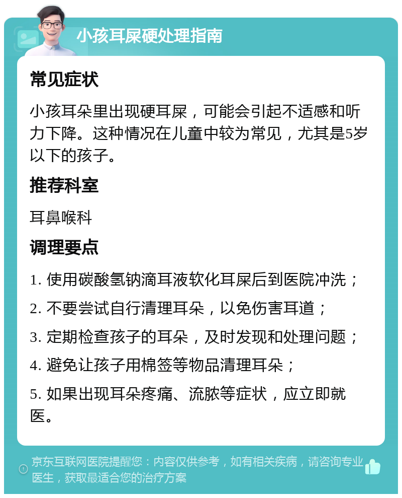 小孩耳屎硬处理指南 常见症状 小孩耳朵里出现硬耳屎，可能会引起不适感和听力下降。这种情况在儿童中较为常见，尤其是5岁以下的孩子。 推荐科室 耳鼻喉科 调理要点 1. 使用碳酸氢钠滴耳液软化耳屎后到医院冲洗； 2. 不要尝试自行清理耳朵，以免伤害耳道； 3. 定期检查孩子的耳朵，及时发现和处理问题； 4. 避免让孩子用棉签等物品清理耳朵； 5. 如果出现耳朵疼痛、流脓等症状，应立即就医。