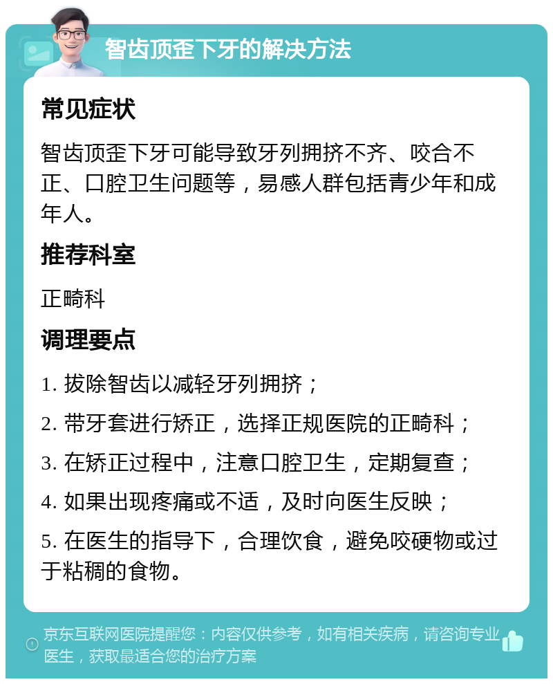 智齿顶歪下牙的解决方法 常见症状 智齿顶歪下牙可能导致牙列拥挤不齐、咬合不正、口腔卫生问题等，易感人群包括青少年和成年人。 推荐科室 正畸科 调理要点 1. 拔除智齿以减轻牙列拥挤； 2. 带牙套进行矫正，选择正规医院的正畸科； 3. 在矫正过程中，注意口腔卫生，定期复查； 4. 如果出现疼痛或不适，及时向医生反映； 5. 在医生的指导下，合理饮食，避免咬硬物或过于粘稠的食物。