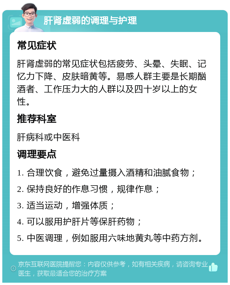 肝肾虚弱的调理与护理 常见症状 肝肾虚弱的常见症状包括疲劳、头晕、失眠、记忆力下降、皮肤暗黄等。易感人群主要是长期酗酒者、工作压力大的人群以及四十岁以上的女性。 推荐科室 肝病科或中医科 调理要点 1. 合理饮食，避免过量摄入酒精和油腻食物； 2. 保持良好的作息习惯，规律作息； 3. 适当运动，增强体质； 4. 可以服用护肝片等保肝药物； 5. 中医调理，例如服用六味地黄丸等中药方剂。