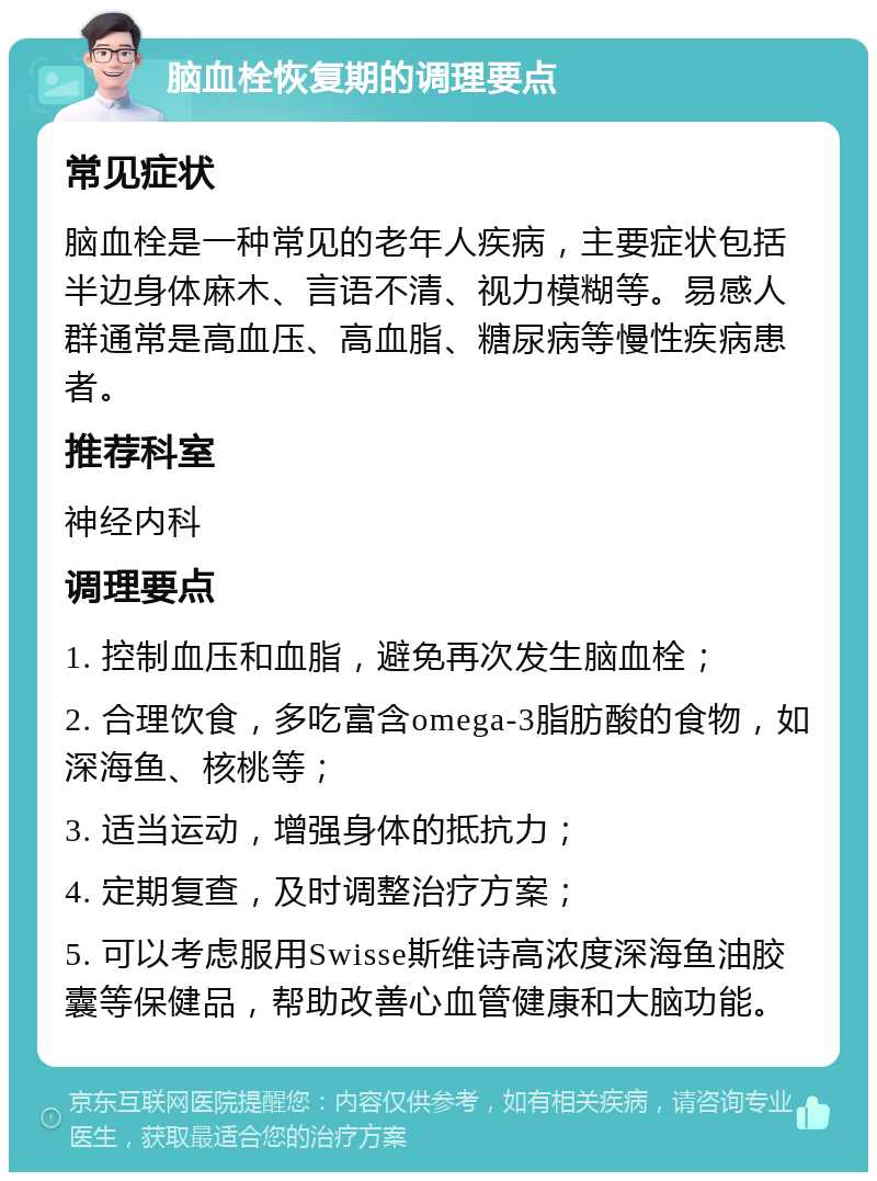 脑血栓恢复期的调理要点 常见症状 脑血栓是一种常见的老年人疾病，主要症状包括半边身体麻木、言语不清、视力模糊等。易感人群通常是高血压、高血脂、糖尿病等慢性疾病患者。 推荐科室 神经内科 调理要点 1. 控制血压和血脂，避免再次发生脑血栓； 2. 合理饮食，多吃富含omega-3脂肪酸的食物，如深海鱼、核桃等； 3. 适当运动，增强身体的抵抗力； 4. 定期复查，及时调整治疗方案； 5. 可以考虑服用Swisse斯维诗高浓度深海鱼油胶囊等保健品，帮助改善心血管健康和大脑功能。