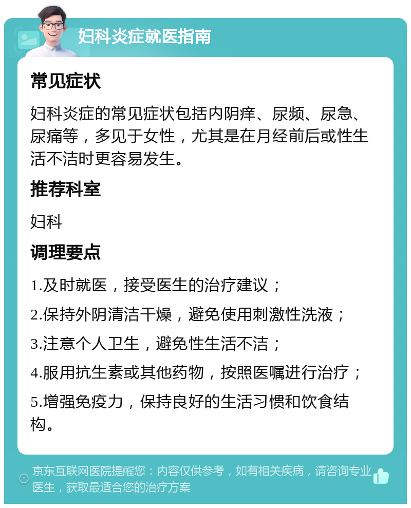 妇科炎症就医指南 常见症状 妇科炎症的常见症状包括内阴痒、尿频、尿急、尿痛等，多见于女性，尤其是在月经前后或性生活不洁时更容易发生。 推荐科室 妇科 调理要点 1.及时就医，接受医生的治疗建议； 2.保持外阴清洁干燥，避免使用刺激性洗液； 3.注意个人卫生，避免性生活不洁； 4.服用抗生素或其他药物，按照医嘱进行治疗； 5.增强免疫力，保持良好的生活习惯和饮食结构。