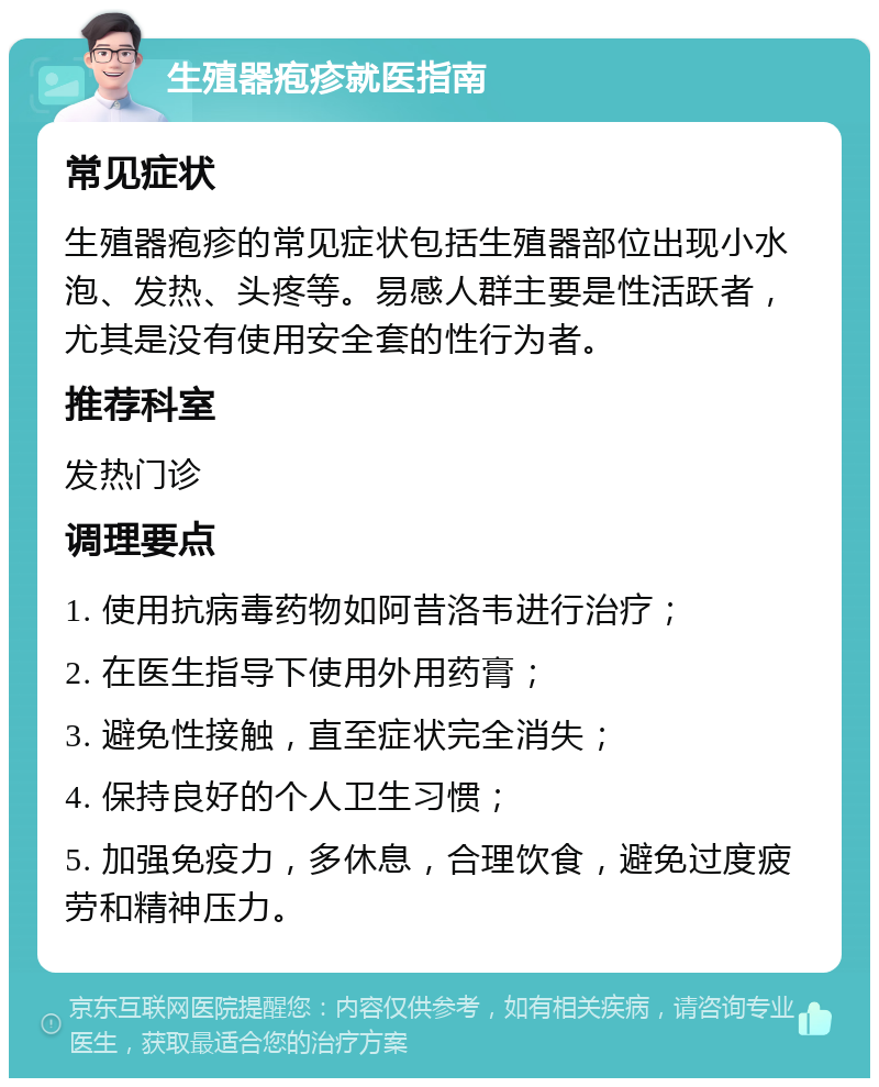 生殖器疱疹就医指南 常见症状 生殖器疱疹的常见症状包括生殖器部位出现小水泡、发热、头疼等。易感人群主要是性活跃者，尤其是没有使用安全套的性行为者。 推荐科室 发热门诊 调理要点 1. 使用抗病毒药物如阿昔洛韦进行治疗； 2. 在医生指导下使用外用药膏； 3. 避免性接触，直至症状完全消失； 4. 保持良好的个人卫生习惯； 5. 加强免疫力，多休息，合理饮食，避免过度疲劳和精神压力。