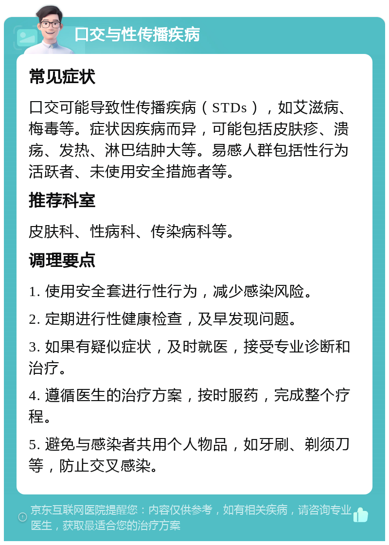 口交与性传播疾病 常见症状 口交可能导致性传播疾病（STDs），如艾滋病、梅毒等。症状因疾病而异，可能包括皮肤疹、溃疡、发热、淋巴结肿大等。易感人群包括性行为活跃者、未使用安全措施者等。 推荐科室 皮肤科、性病科、传染病科等。 调理要点 1. 使用安全套进行性行为，减少感染风险。 2. 定期进行性健康检查，及早发现问题。 3. 如果有疑似症状，及时就医，接受专业诊断和治疗。 4. 遵循医生的治疗方案，按时服药，完成整个疗程。 5. 避免与感染者共用个人物品，如牙刷、剃须刀等，防止交叉感染。