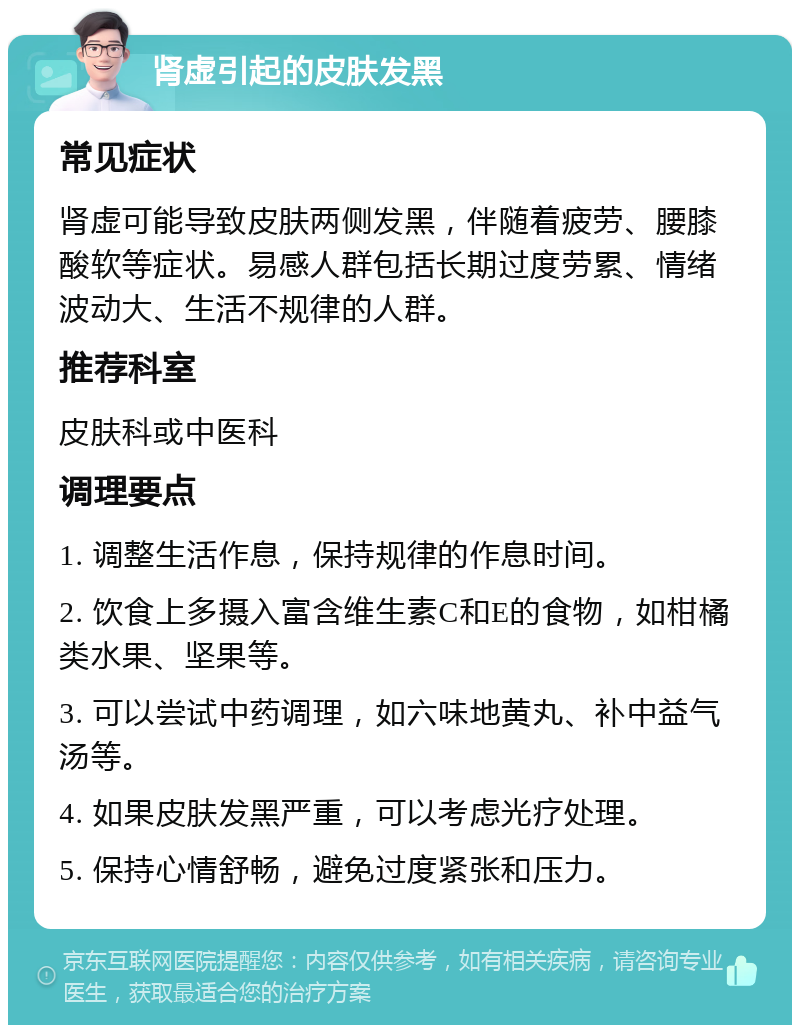 肾虚引起的皮肤发黑 常见症状 肾虚可能导致皮肤两侧发黑，伴随着疲劳、腰膝酸软等症状。易感人群包括长期过度劳累、情绪波动大、生活不规律的人群。 推荐科室 皮肤科或中医科 调理要点 1. 调整生活作息，保持规律的作息时间。 2. 饮食上多摄入富含维生素C和E的食物，如柑橘类水果、坚果等。 3. 可以尝试中药调理，如六味地黄丸、补中益气汤等。 4. 如果皮肤发黑严重，可以考虑光疗处理。 5. 保持心情舒畅，避免过度紧张和压力。