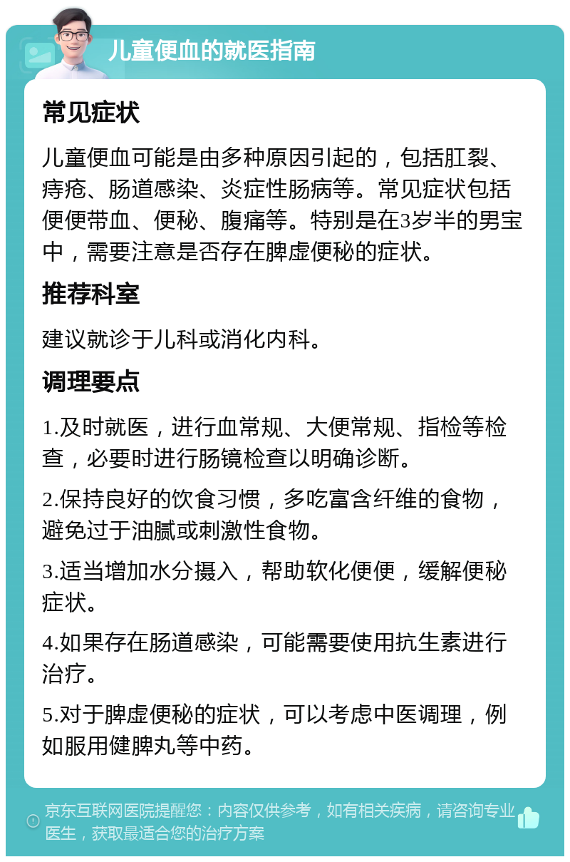 儿童便血的就医指南 常见症状 儿童便血可能是由多种原因引起的，包括肛裂、痔疮、肠道感染、炎症性肠病等。常见症状包括便便带血、便秘、腹痛等。特别是在3岁半的男宝中，需要注意是否存在脾虚便秘的症状。 推荐科室 建议就诊于儿科或消化内科。 调理要点 1.及时就医，进行血常规、大便常规、指检等检查，必要时进行肠镜检查以明确诊断。 2.保持良好的饮食习惯，多吃富含纤维的食物，避免过于油腻或刺激性食物。 3.适当增加水分摄入，帮助软化便便，缓解便秘症状。 4.如果存在肠道感染，可能需要使用抗生素进行治疗。 5.对于脾虚便秘的症状，可以考虑中医调理，例如服用健脾丸等中药。