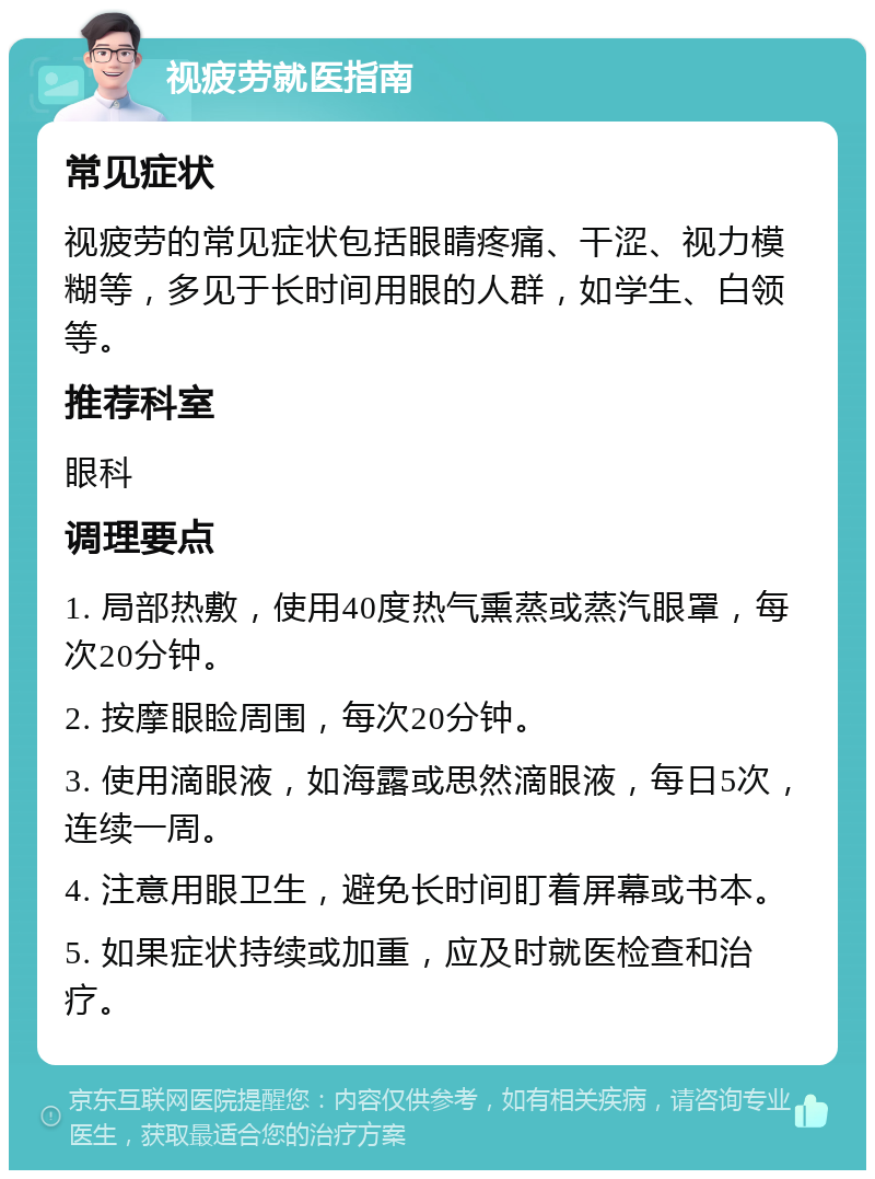 视疲劳就医指南 常见症状 视疲劳的常见症状包括眼睛疼痛、干涩、视力模糊等，多见于长时间用眼的人群，如学生、白领等。 推荐科室 眼科 调理要点 1. 局部热敷，使用40度热气熏蒸或蒸汽眼罩，每次20分钟。 2. 按摩眼睑周围，每次20分钟。 3. 使用滴眼液，如海露或思然滴眼液，每日5次，连续一周。 4. 注意用眼卫生，避免长时间盯着屏幕或书本。 5. 如果症状持续或加重，应及时就医检查和治疗。