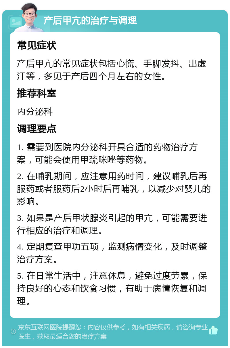 产后甲亢的治疗与调理 常见症状 产后甲亢的常见症状包括心慌、手脚发抖、出虚汗等，多见于产后四个月左右的女性。 推荐科室 内分泌科 调理要点 1. 需要到医院内分泌科开具合适的药物治疗方案，可能会使用甲巯咪唑等药物。 2. 在哺乳期间，应注意用药时间，建议哺乳后再服药或者服药后2小时后再哺乳，以减少对婴儿的影响。 3. 如果是产后甲状腺炎引起的甲亢，可能需要进行相应的治疗和调理。 4. 定期复查甲功五项，监测病情变化，及时调整治疗方案。 5. 在日常生活中，注意休息，避免过度劳累，保持良好的心态和饮食习惯，有助于病情恢复和调理。